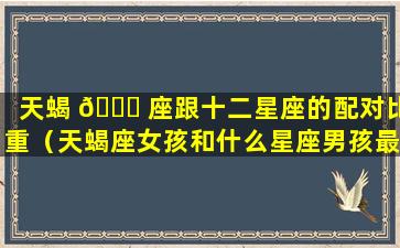 天蝎 🐋 座跟十二星座的配对比重（天蝎座女孩和什么星座男孩最配对）